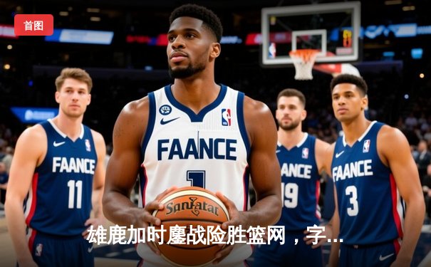 雄鹿加时鏖战险胜篮网，字母哥36+12+5上演逆转好戏