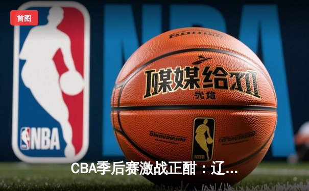 CBA季后赛激战正酣：辽宁逆转广东夺赛点，赵继伟砍28分创个人纪录