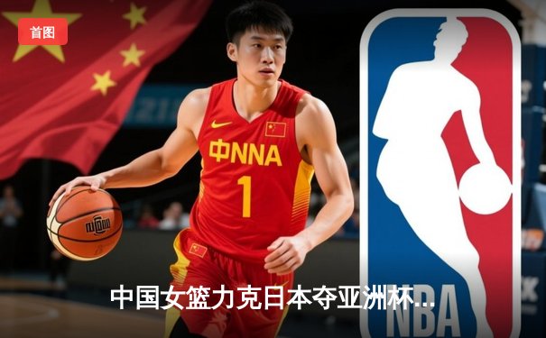 中国女篮力克日本夺亚洲杯冠军，韩旭独揽26分10篮板荣膺MVP