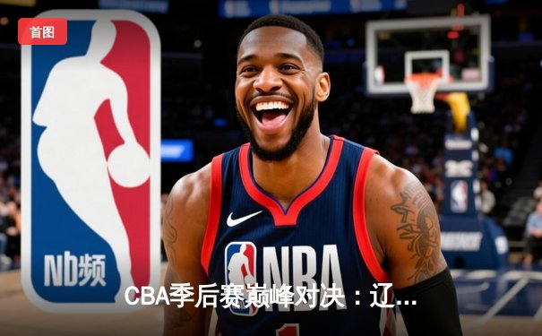 CBA季后赛巅峰对决：辽宁逆转广东夺赛点，郭艾伦37分献封神之夜