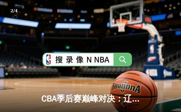 CBA季后赛巅峰对决：辽宁逆转广东夺赛点，郭艾伦37分献封神之夜 - 2