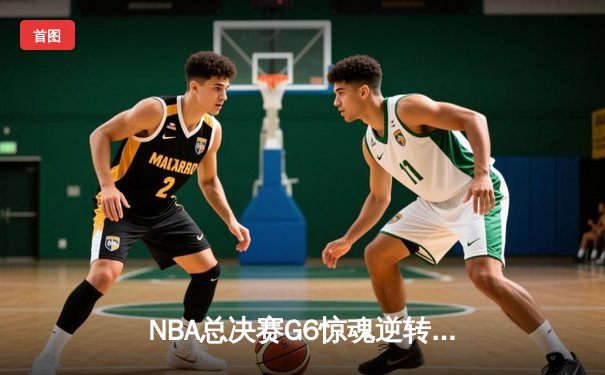 NBA总决赛G6惊魂逆转：凯尔特人绝地反击拖入抢七