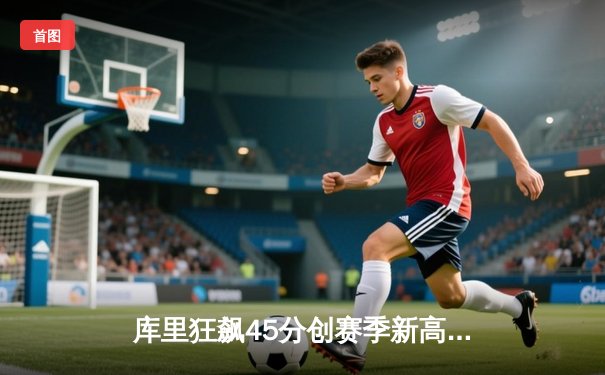 库里狂飙45分创赛季新高，勇士加时险胜凯尔特人延续主场不败金身