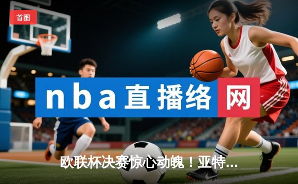 欧联杯决赛惊心动魄！亚特兰大3-0完胜勒沃库森终结51场不败神话