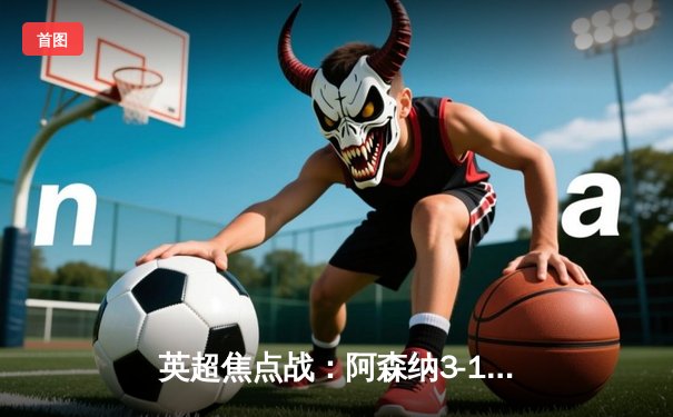 英超焦点战：阿森纳3-1力克利物浦，榜首之争悬念再起